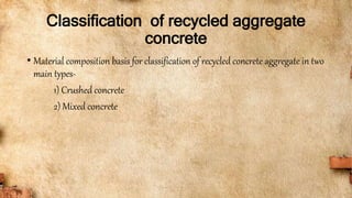 Classification of recycled aggregate
concrete
• Material composition basis for classification of recycled concrete aggregate in two
main types-
1) Crushed concrete
2) Mixed concrete
 