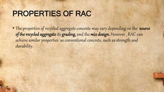 PROPERTIES OF RAC
• The properties of recycled aggregate concrete may vary depending on the source
of the recycled aggregate its grading, and the mix design. However , RAC can
achieve similar properties as conventional concrete, such as strength and
durability.
 