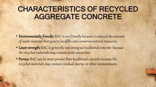 CHARACTERISTICS OF RECYCLED
AGGREGATE CONCRETE
• Environmentallyfriendly: RAC is eco friendly because it reduced the amount
of waste material that goes to landfills and conserves natural resources.
• Lower strength: RAC is generally not strong as traditional concrete because
the recycled materials may contain some impurities.
• Porous: RAC can be more porous than traditional concrete because the
recycled materials may contain residual mortar or other contaminants.
 