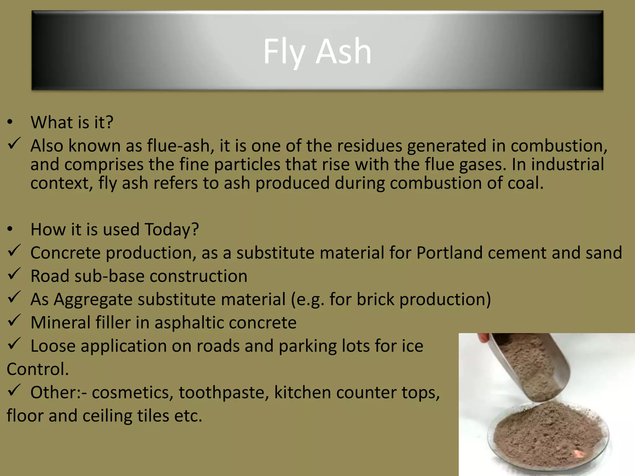 Fly Ash
• What is it?
 Also known as flue-ash, it is one of the residues generated in combustion,
and comprises the fine particles that rise with the flue gases. In industrial
context, fly ash refers to ash produced during combustion of coal.
• How it is used Today?
 Concrete production, as a substitute material for Portland cement and sand
 Road sub-base construction
 As Aggregate substitute material (e.g. for brick production)
 Mineral filler in asphaltic concrete
 Loose application on roads and parking lots for ice
Control.
 Other:- cosmetics, toothpaste, kitchen counter tops,
floor and ceiling tiles etc.
 