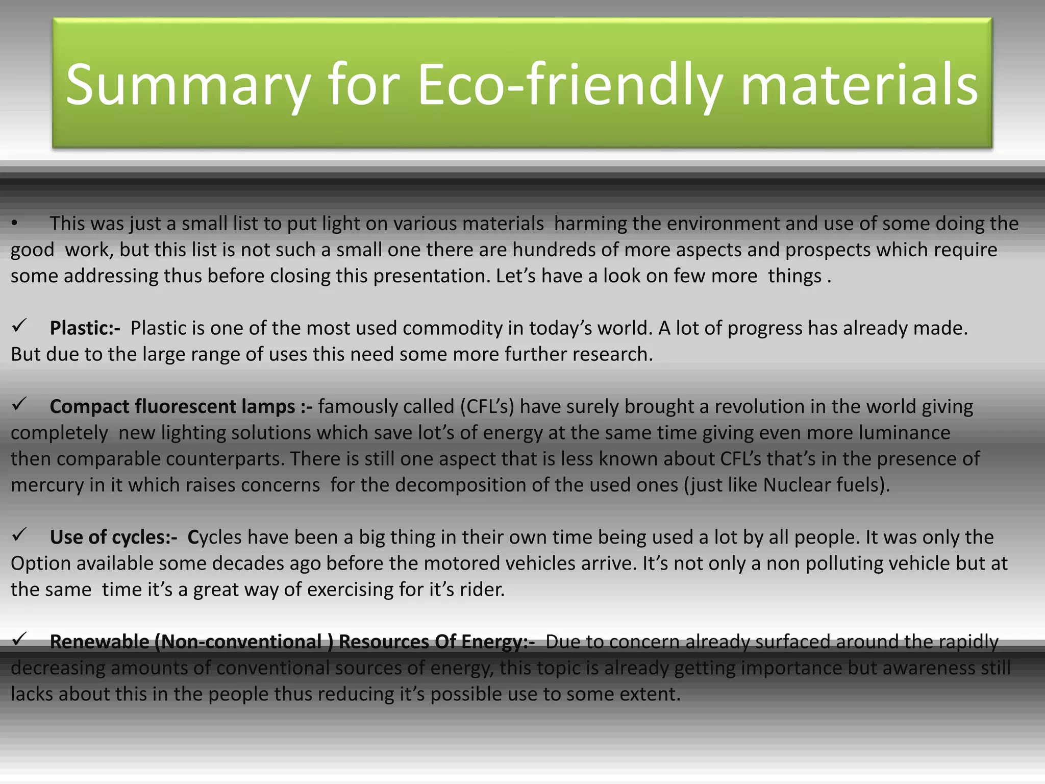 Summary for Eco-friendly materials
• This was just a small list to put light on various materials harming the environment and use of some doing the
good work, but this list is not such a small one there are hundreds of more aspects and prospects which require
some addressing thus before closing this presentation. Let’s have a look on few more things .
 Plastic:- Plastic is one of the most used commodity in today’s world. A lot of progress has already made.
But due to the large range of uses this need some more further research.
 Compact fluorescent lamps :- famously called (CFL’s) have surely brought a revolution in the world giving
completely new lighting solutions which save lot’s of energy at the same time giving even more luminance
then comparable counterparts. There is still one aspect that is less known about CFL’s that’s in the presence of
mercury in it which raises concerns for the decomposition of the used ones (just like Nuclear fuels).
 Use of cycles:- Cycles have been a big thing in their own time being used a lot by all people. It was only the
Option available some decades ago before the motored vehicles arrive. It’s not only a non polluting vehicle but at
the same time it’s a great way of exercising for it’s rider.
 Renewable (Non-conventional ) Resources Of Energy:- Due to concern already surfaced around the rapidly
decreasing amounts of conventional sources of energy, this topic is already getting importance but awareness still
lacks about this in the people thus reducing it’s possible use to some extent.
 