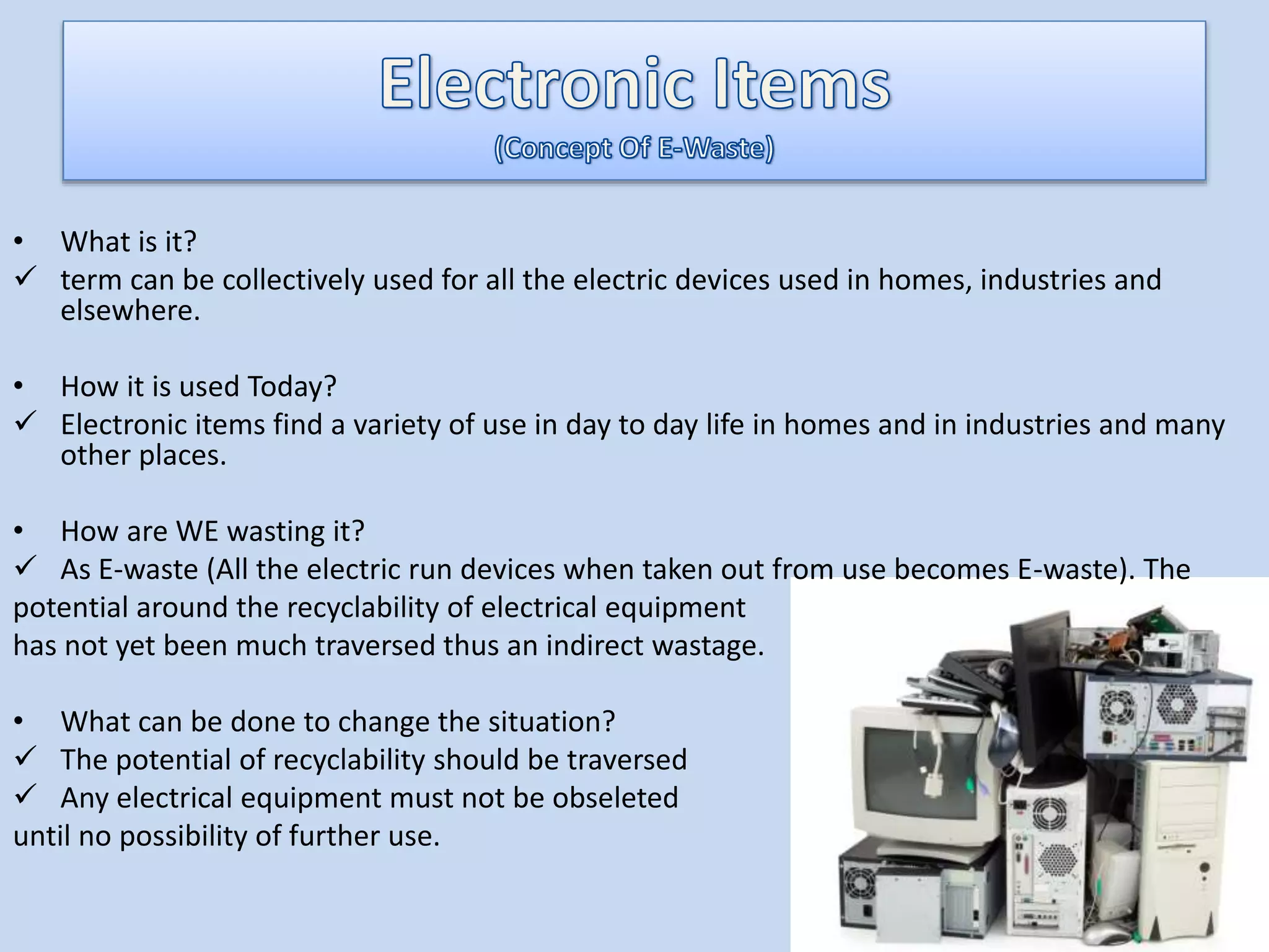 • What is it?
 term can be collectively used for all the electric devices used in homes, industries and
elsewhere.
• How it is used Today?
 Electronic items find a variety of use in day to day life in homes and in industries and many
other places.
• How are WE wasting it?
 As E-waste (All the electric run devices when taken out from use becomes E-waste). The
potential around the recyclability of electrical equipment
has not yet been much traversed thus an indirect wastage.
• What can be done to change the situation?
 The potential of recyclability should be traversed
 Any electrical equipment must not be obseleted
until no possibility of further use.
 