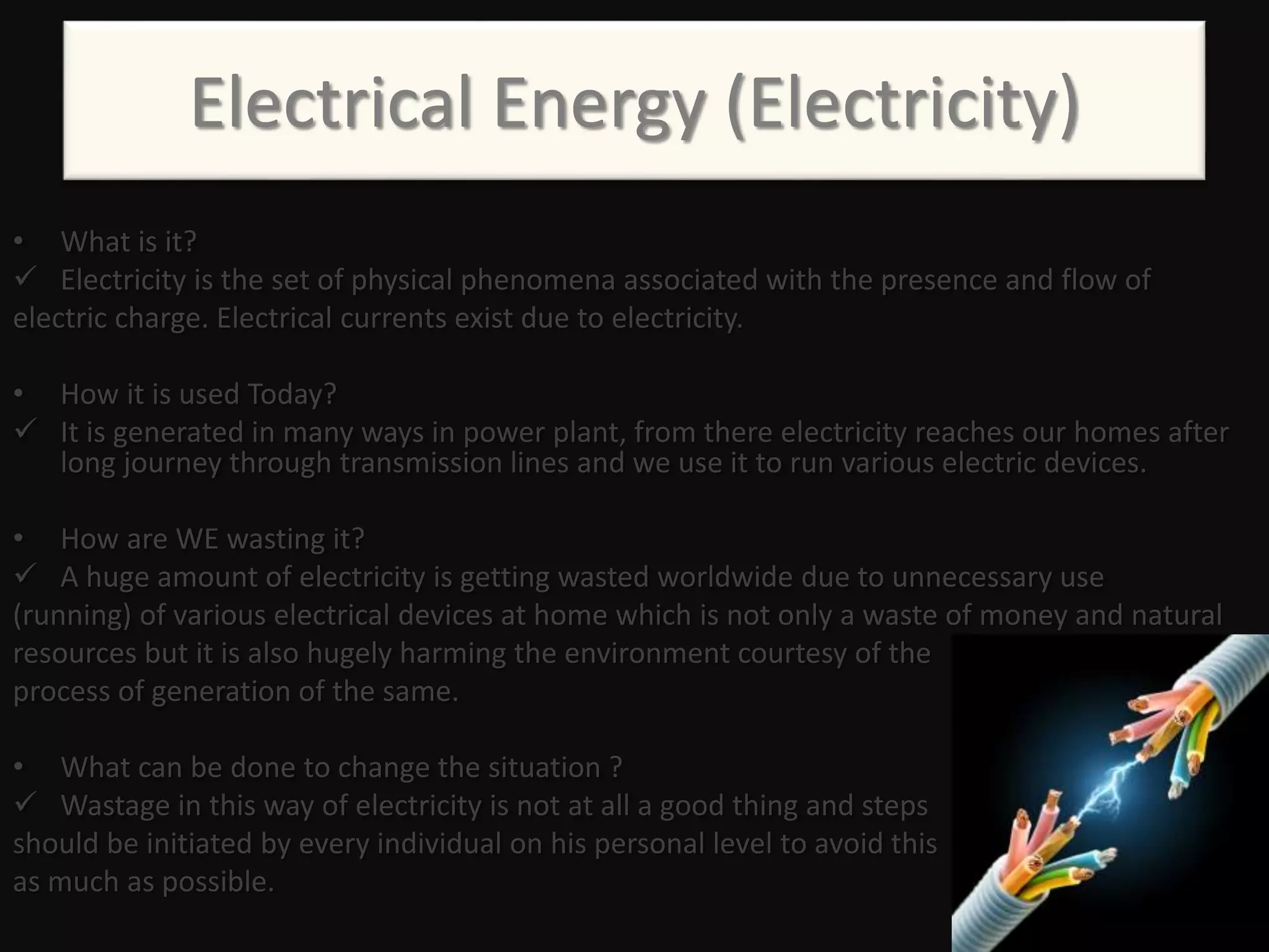 Electrical Energy (Electricity)
• What is it?
 Electricity is the set of physical phenomena associated with the presence and flow of
electric charge. Electrical currents exist due to electricity.
• How it is used Today?
 It is generated in many ways in power plant, from there electricity reaches our homes after
long journey through transmission lines and we use it to run various electric devices.
• How are WE wasting it?
 A huge amount of electricity is getting wasted worldwide due to unnecessary use
(running) of various electrical devices at home which is not only a waste of money and natural
resources but it is also hugely harming the environment courtesy of the
process of generation of the same.
• What can be done to change the situation ?
 Wastage in this way of electricity is not at all a good thing and steps
should be initiated by every individual on his personal level to avoid this
as much as possible.
 