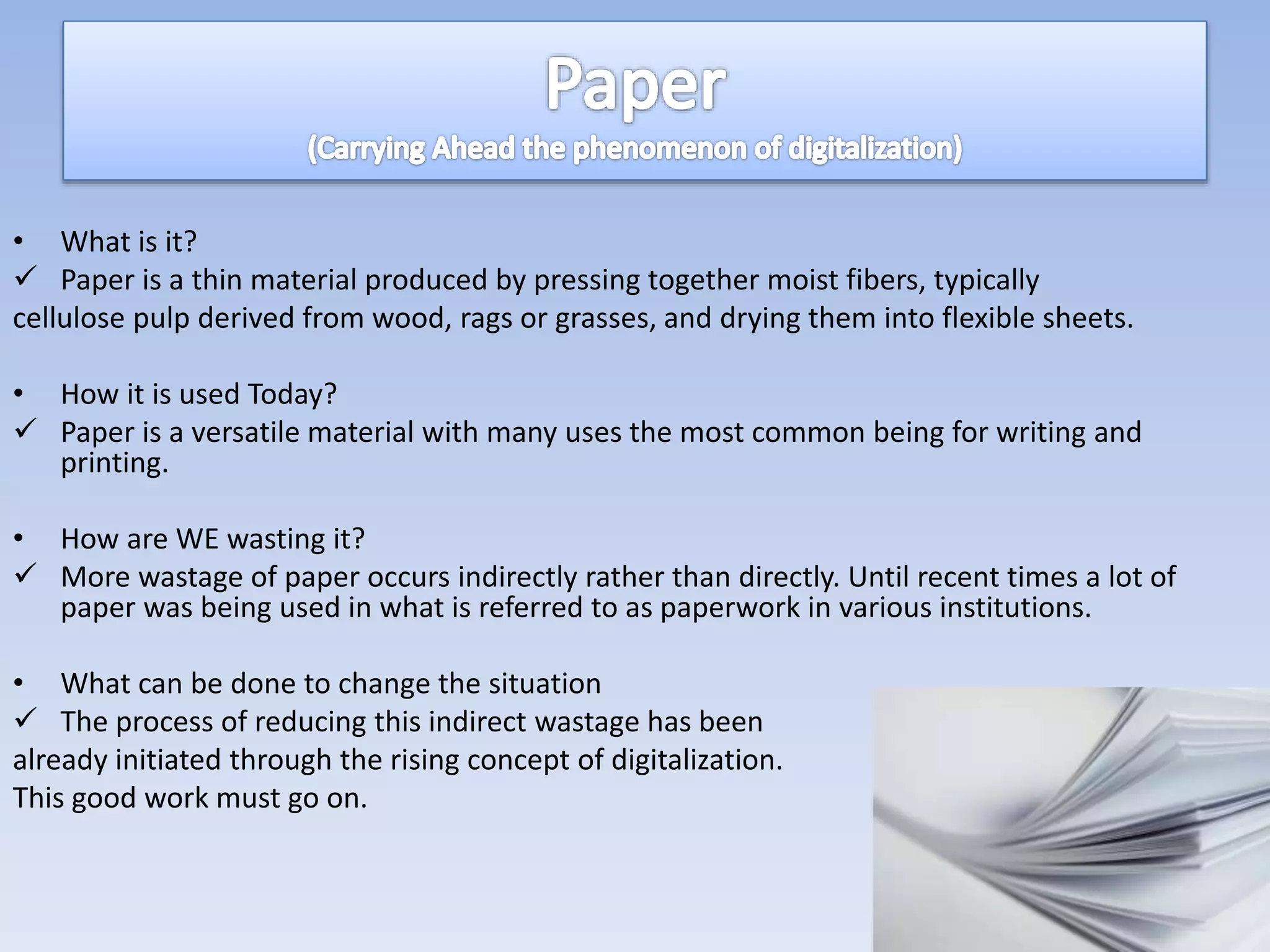 • What is it?
 Paper is a thin material produced by pressing together moist fibers, typically
cellulose pulp derived from wood, rags or grasses, and drying them into flexible sheets.
• How it is used Today?
 Paper is a versatile material with many uses the most common being for writing and
printing.
• How are WE wasting it?
 More wastage of paper occurs indirectly rather than directly. Until recent times a lot of
paper was being used in what is referred to as paperwork in various institutions.
• What can be done to change the situation
 The process of reducing this indirect wastage has been
already initiated through the rising concept of digitalization.
This good work must go on.
 