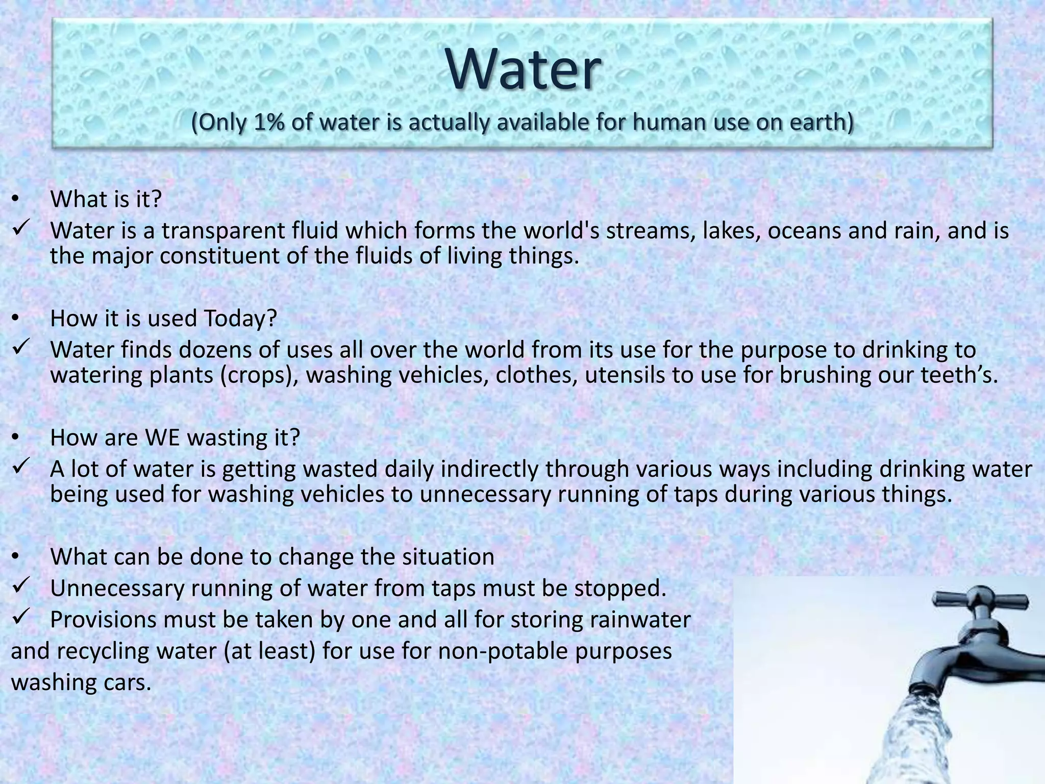 Water
(Only 1% of water is actually available for human use on earth)
• What is it?
 Water is a transparent fluid which forms the world's streams, lakes, oceans and rain, and is
the major constituent of the fluids of living things.
• How it is used Today?
 Water finds dozens of uses all over the world from its use for the purpose to drinking to
watering plants (crops), washing vehicles, clothes, utensils to use for brushing our teeth’s.
• How are WE wasting it?
 A lot of water is getting wasted daily indirectly through various ways including drinking water
being used for washing vehicles to unnecessary running of taps during various things.
• What can be done to change the situation
 Unnecessary running of water from taps must be stopped.
 Provisions must be taken by one and all for storing rainwater
and recycling water (at least) for use for non-potable purposes
washing cars.
 