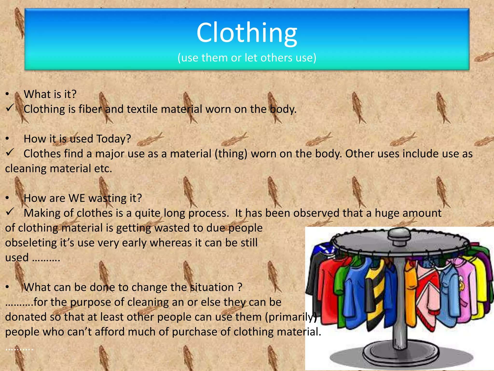 Clothing
(use them or let others use)
• What is it?
 Clothing is fiber and textile material worn on the body.
• How it is used Today?
 Clothes find a major use as a material (thing) worn on the body. Other uses include use as
cleaning material etc.
• How are WE wasting it?
 Making of clothes is a quite long process. It has been observed that a huge amount
of clothing material is getting wasted to due people
obseleting it’s use very early whereas it can be still
used ……….
• What can be done to change the situation ?
……….for the purpose of cleaning an or else they can be
donated so that at least other people can use them (primarily)
people who can’t afford much of purchase of clothing material.
……….
 