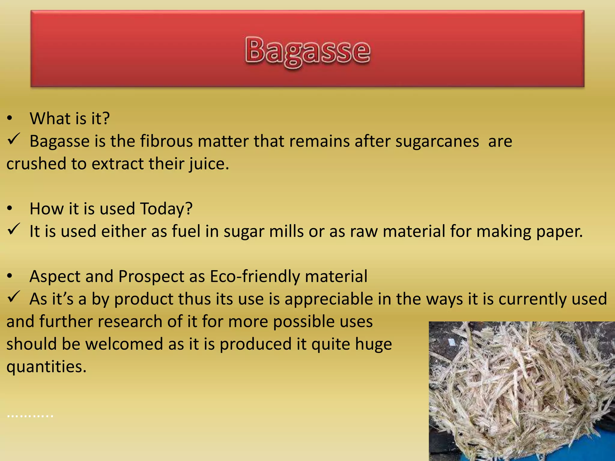 • What is it?
 Bagasse is the fibrous matter that remains after sugarcanes are
crushed to extract their juice.
• How it is used Today?
 It is used either as fuel in sugar mills or as raw material for making paper.
• Aspect and Prospect as Eco-friendly material
 As it’s a by product thus its use is appreciable in the ways it is currently used
and further research of it for more possible uses
should be welcomed as it is produced it quite huge
quantities.
………..
 