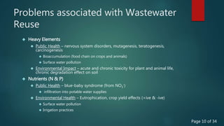 Problems associated with Wastewater
Reuse
 Heavy Elements
 Public Health – nervous system disorders, mutagenesis, teratogenesis,
carcinogenesis
 Bioaccumulation (food chain on crops and animals)
 Surface water pollution
 Environmental Impact – acute and chronic toxicity for plant and animal life,
chronic degradation effect on soil
 Nutrients (N & P)
 Public Health – blue-baby syndrome (from NO3
-)
 infiltration into potable water supplies
 Environmental Health – Eutrophication, crop yield effects (+ive & -ive)
 Surface water pollution
 Irrigation practices
Page 10 of 34
 