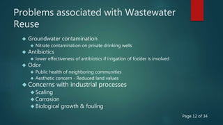 Problems associated with Wastewater
Reuse
 Groundwater contamination
 Nitrate contamination on private drinking wells
 Antibiotics
 lower effectiveness of antibiotics if irrigation of fodder is involved
 Odor
 Public health of neighboring communities
 Aesthetic concern - Reduced land values
 Concerns with industrial processes
 Scaling
 Corrosion
 Biological growth & fouling
Page 12 of 34
 
