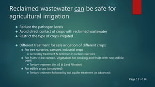 Reclaimed wastewater can be safe for
agricultural irrigation
 Reduce the pathogen levels
 Avoid direct contact of crops with reclaimed wastewater
 Restrict the type of crops irrigated
 Different treatment for safe irrigation of different crops:
 For tree nurseries, pastures, industrial crops
 Secondary treatment & detention in surface reservoirs
 For fruits to be canned, vegetables for cooking and fruits with non-edible
peels
 Tertiary treatment (i.e. AS & Sand Filtration)
 For edible crops (uncooked)
 Tertiary treatment followed by soil aquifer treatment (or advanced)
Page 13 of 34
 