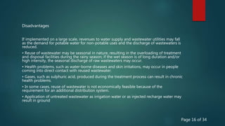 If implemented on a large scale, revenues to water supply and wastewater utilities may fall
as the demand for potable water for non-potable uses and the discharge of wastewaters is
reduced.
• Reuse of wastewater may be seasonal in nature, resulting in the overloading of treatment
and disposal facilities during the rainy season; if the wet season is of long duration and/or
high intensity, the seasonal discharge of raw wastewaters may occur.
• Health problems, such as water-borne diseases and skin irritations, may occur in people
coming into direct contact with reused wastewater.
• Gases, such as sulphuric acid, produced during the treatment process can result in chronic
health problems.
• In some cases, reuse of wastewater is not economically feasible because of the
requirement for an additional distribution system.
• Application of untreated wastewater as irrigation water or as injected recharge water may
result in ground
Disadvantages
Page 16 of 34
 