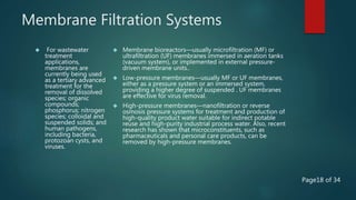 Membrane Filtration Systems
 For wastewater
treatment
applications,
membranes are
currently being used
as a tertiary advanced
treatment for the
removal of dissolved
species; organic
compounds;
phosphorus; nitrogen
species; colloidal and
suspended solids; and
human pathogens,
including bacteria,
protozoan cysts, and
viruses.
 Membrane bioreactors—usually microfiltration (MF) or
ultrafiltration (UF) membranes immersed in aeration tanks
(vacuum system), or implemented in external pressure-
driven membrane units..
 Low-pressure membranes—usually MF or UF membranes,
either as a pressure system or an immersed system,
providing a higher degree of suspended . UF membranes
are effective for virus removal.
 High-pressure membranes—nanofiltration or reverse
osmosis pressure systems for treatment and production of
high-quality product water suitable for indirect potable
reuse and high-purity industrial process water. Also, recent
research has shown that microconstituents, such as
pharmaceuticals and personal care products, can be
removed by high-pressure membranes.
Page18 of 34
 