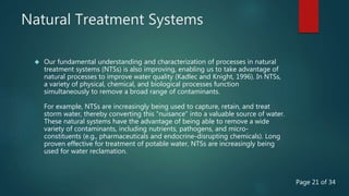 Natural Treatment Systems
 Our fundamental understanding and characterization of processes in natural
treatment systems (NTSs) is also improving, enabling us to take advantage of
natural processes to improve water quality (Kadlec and Knight, 1996). In NTSs,
a variety of physical, chemical, and biological processes function
simultaneously to remove a broad range of contaminants.
For example, NTSs are increasingly being used to capture, retain, and treat
storm water, thereby converting this “nuisance” into a valuable source of water.
These natural systems have the advantage of being able to remove a wide
variety of contaminants, including nutrients, pathogens, and micro-
constituents (e.g., pharmaceuticals and endocrine-disrupting chemicals). Long
proven effective for treatment of potable water, NTSs are increasingly being
used for water reclamation.
Page 21 of 34
 