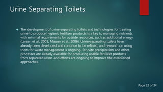 Urine Separating Toilets
 The development of urine-separating toilets and technologies for treating
urine to produce hygienic fertilizer products is a key to managing nutrients
with minimal requirements for outside resources, such as additional energy
(Larsen et al., 2001; Maurer et al., 2006). Urine-separating toilets have
already been developed and continue to be refined, and research on using
them for waste management is ongoing. Struvite precipitation and other
processes are already available for producing usable fertilizer products
from separated urine, and efforts are ongoing to improve the established
approaches.
Page 22 of 34
 