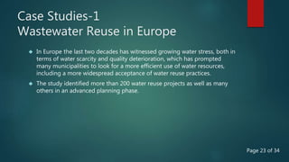 Case Studies-1
Wastewater Reuse in Europe
 In Europe the last two decades has witnessed growing water stress, both in
terms of water scarcity and quality deterioration, which has prompted
many municipalities to look for a more efficient use of water resources,
including a more widespread acceptance of water reuse practices.
 The study identified more than 200 water reuse projects as well as many
others in an advanced planning phase.
Page 23 of 34
 