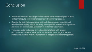 Conclusion
 Almost all medium- and large-scale schemes have been designed as add-
on technology to conventional secondary treatment processes.
 Despite the fact that water reuse is already becoming an essential and
reliable water supply option for many municipalities, there is still significant
potential for an increased utilisation of reclaimed wastewater.
 The water sector in Europe is in a transitional phase with unique
opportunities for water reuse to be implemented on a larger scale as a
sustainable practice within a framework of integrated water management.
Page 25 of 34
 