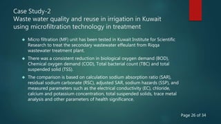 Case Study-2
Waste water quality and reuse in irrigation in Kuwait
using microfiltration technology in treatment
 Micro filtration (MF) unit has been tested in Kuwait Institute for Scientific
Research to treat the secondary wastewater effeulant from Riqqa
wastewater treatment plant.
 There was a consistent reduction in biological oxygen demand (BOD),
Chemical oxygen demand (COD), Total bacterial count (TBC) and total
suspended solid (TSS).
 The comparison is based on calculation sodium absorption ratio (SAR),
residual sodium carbonate (RSC), adjusted SAR, sodium hazards (SSP), and
measured parameters such as the electrical conductivity (EC), chloride,
calcium and potassium concentration, total suspended solids, trace metal
analysis and other parameters of health significance.
Page 26 of 34
 