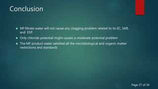 Conclusion
 Mf filtrate water will not cause any clogging problem related to its EC, SAR,
and ESP.
 Only chloride potential might causes a moderate potential problem
 The MF product water satisfied all the microbiological and organic matter
restrictions and standards
Page 27 of 34
 