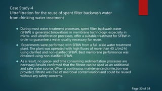 Case Study-4
Ultrafiltration for the reuse of spent filter backwash water
from drinking water treatment
 During most water treatment processes, spent filter backwash water
(SFBW) is generated.Innovations in membrane technology, especially in
micro- and ultrafiltration processes, offer a suitable treatment for SFBW in
order to guarantee a water quality necessary for reuse.
 Experiments were performed with SFBW from a full-scale water treatment
plant. The plant was operated with high fluxes of more than 40 L/(m2·h)
using clarified and non-clarified SFBW. Best membrane performance was
obtained using non-clarified SFBW.
 As a result, no space- and time consuming sedimentation processes are
necessary.Results confirmed that the filtrate can be used as an additional
and safe water source. When a continuous maintenance disinfection was
provided, filtrate was free of microbial contamination and could be reused
without any safety concerns.
Page 30 of 34
 