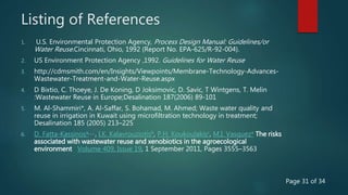 Listing of References
1. U.S. Environmental Protection Agency, Process Design Manual: Guidelines/or
Water Reuse.Cincinnati, Ohio, 1992 (Report No. EPA-625/R-92-004).
2. US Environment Protection Agency ,1992. Guidelines for Water Reuse
3. http://cdmsmith.com/en/Insights/Viewpoints/Membrane-Technology-Advances-
Wastewater-Treatment-and-Water-Reuse.aspx
4. D Bixtio, C. Thoeye, J. De Koning, D Joksimovic, D. Savic, T Wintgens, T. Melin
:Wastewater Reuse in Europe;Desalination 187(2006) 89-101
5. M. Al-Shammiri*, A. Al-Saffar, S. Bohamad, M. Ahmed; Waste water quality and
reuse in irrigation in Kuwait using microfiltration technology in treatment;
Desalination 185 (2005) 213–225
6. D. Fatta-Kassinosa, , , , I.K. Kalavrouziotisb, P.H. Koukoulakisc, M.I. Vasqueza The risks
associated with wastewater reuse and xenobiotics in the agroecological
environment Volume 409, Issue 19, 1 September 2011, Pages 3555–3563
Page 31 of 34
 