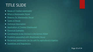 TITLE SLIDE
 Reuse of Treated wastewater
 What is Wastewater Reuse
 Reasons for Wastewater Reuse
 Types of Reuse
 Technical Description
 Application of Treated Wastewater
 Historical Examples
 Constituents to be checked in Reclaimed Water
 Problems associated with Wastewater Reuse
 Reclaimed wastewater can be safe for agricultural irrigation
 Guidelines and Regulations
Page 33 of 34
 
