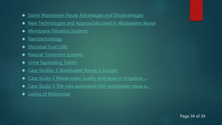  Some Wastewater Reuse Advantages and Disadvantages
 New Technologies and Approaches Used In Wastewater Reuse
 Membrane Filtration Systems
 Nanotechnology
 Microbial Fuel Cells
 Natural Treatment Systems
 Urine Separating Toilets
 Case Studies-1 Wastewater Reuse in Europe
 Case Study-2 Waste water quality and reuse in irrigation ...
 Case Study-3 The risks associated with wastewater reuse a...
 Listing of References
Page 34 of 34
 