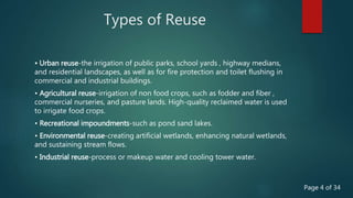 Types of Reuse
• Urban reuse-the irrigation of public parks, school yards , highway medians,
and residential landscapes, as well as for fire protection and toilet flushing in
commercial and industrial buildings.
• Agricultural reuse-irrigation of non food crops, such as fodder and fiber ,
commercial nurseries, and pasture lands. High-quality reclaimed water is used
to irrigate food crops.
• Recreational impoundments-such as pond sand lakes.
• Environmental reuse-creating artificial wetlands, enhancing natural wetlands,
and sustaining stream flows.
• Industrial reuse-process or makeup water and cooling tower water.
Page 4 of 34
 
