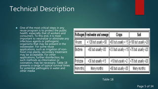 Technical Description
 One of the most critical steps in any
reuse program is to protect the public
health, especially that of workers and
consumers. To this end, it is most
important to neutralize or eliminate any
infectious agents or pathogenic
organisms that may be present in the
wastewater. For some reuse
applications, such as irrigation of non-
food crop plants, secondary treatment
may be acceptable. For other
applications, further disinfection, by
such methods as chlorination or
ozonation, may be necessary. Table 18
presents a range of typical survival times
for potential pathogens in water and
other media
Table 18
Page 5 of 34
 
