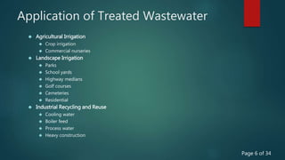 Application of Treated Wastewater
 Agricultural Irrigation
 Crop irrigation
 Commercial nurseries
 Landscape Irrigation
 Parks
 School yards
 Highway medians
 Golf courses
 Cemeteries
 Residential
 Industrial Recycling and Reuse
 Cooling water
 Boiler feed
 Process water
 Heavy construction
Page 6 of 34
 