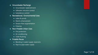  Groundwater Recharge
 Groundwater replenishment
 Saltwater intrusion control
 Subsidence control
 Recreational / Environmental Uses
 Lakes & ponds
 Marsh enhancement
 Stream-flow augmentation
 Fisheries
 Non-Potable Urban Uses
 Fire protection
 Air conditioning
 Toilet flushing
 Potable Reuse
 Blending in water supply reservoirs
 Pipe-to-pipe water supply
Page 7 of 34
 