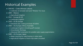 Historical Examples
 3000 BC – Crete (Minoan culture)
 Collection of rainwater and sand “filtration” for reuse
 1890 – Mexico
 Agricultural irrigation
 1912 – Europe & US
 Landscape irrigation
 1926 – US & Europe
 Industrial uses: cooling processes & boilers
 1960 – US; Europe; Africa; Australia
 Landscape Irrigation (including golf-courses)
 Groundwater Recharge
 Advanced WW reclamation for potable water supply augmentation
 1980 – US; Europe; Japan
 Water recycling for toilet flushing in urban areas
 Agricultural irrigation of food crops eaten uncooked
Page 8 of 34
 