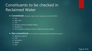 Constituents to be checked in
Reclaimed Water
 Conventional (measured in mg/L; used in designing conventional WWTPs)
 TSS
 BOD; COD
 TOC
 Nitrogen (Ammonia; Nitrate; Nitrite)
 Phosphorus
 Microorganisms: Bacteria; Viruses ; Protozoan cysts & oocysts
 Non-conventional (to be removed or reduced by advanced treatment processes)
 Refractory organics
 VOC
 Surfactants
 Metals
 TDS
Page 9 of 34
 