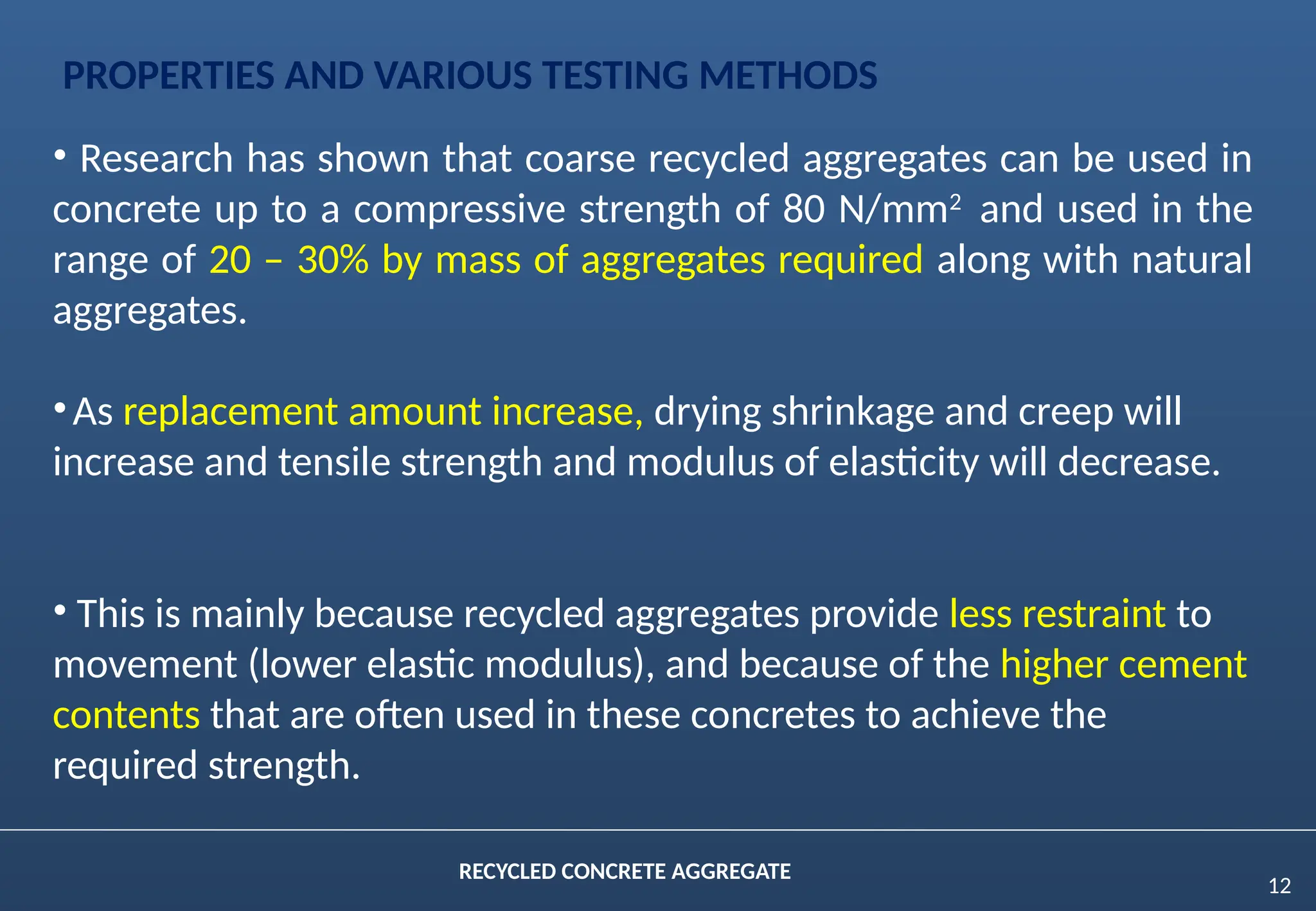 12
RECYCLED CONCRETE AGGREGATE
PROPERTIES AND VARIOUS TESTING METHODS
• Research has shown that coarse recycled aggregates can be used in
concrete up to a compressive strength of 80 N/mm2
and used in the
range of 20 – 30% by mass of aggregates required along with natural
aggregates.
•As replacement amount increase, drying shrinkage and creep will
increase and tensile strength and modulus of elasticity will decrease.
• This is mainly because recycled aggregates provide less restraint to
movement (lower elastic modulus), and because of the higher cement
contents that are often used in these concretes to achieve the
required strength.
 