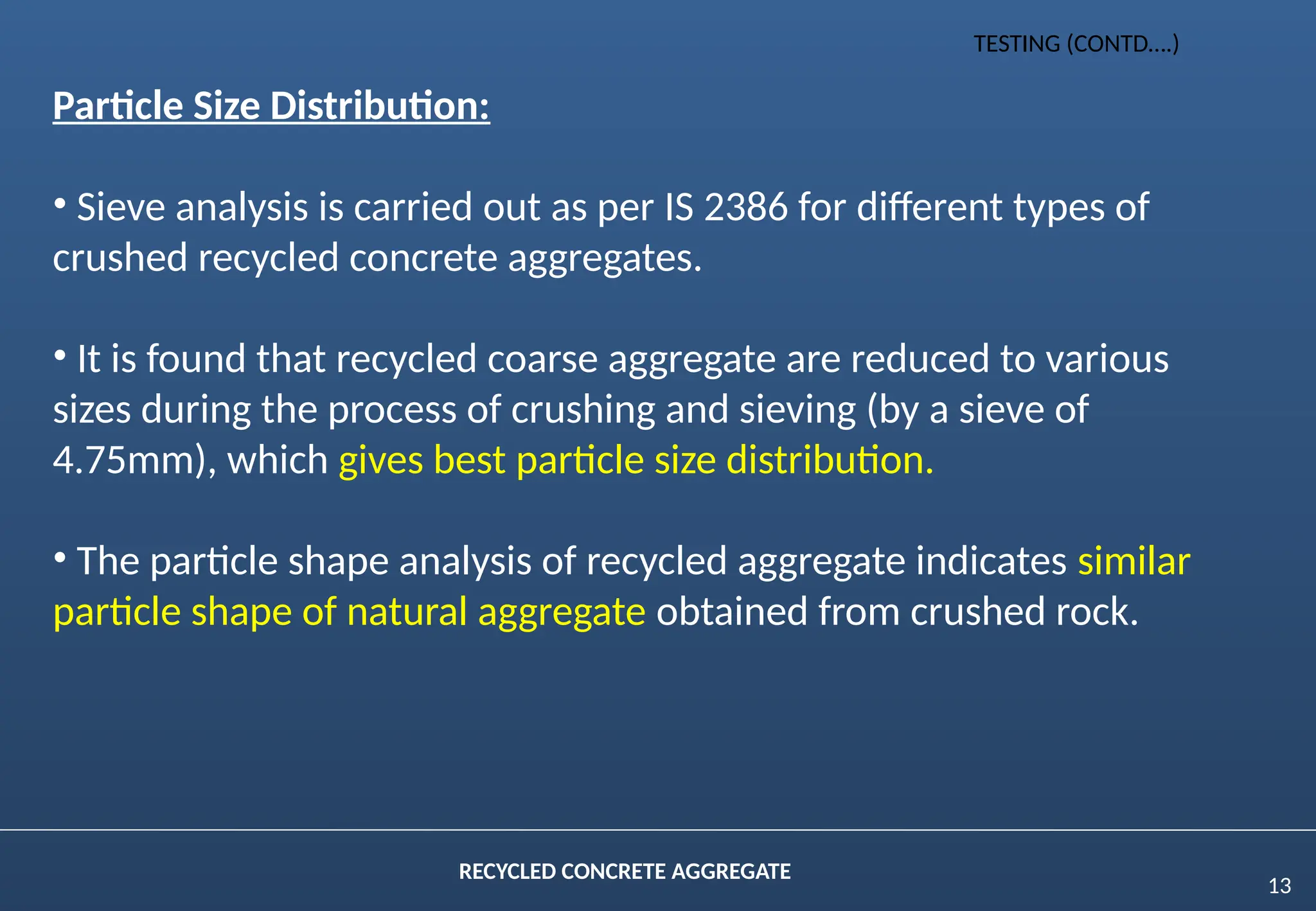 13
RECYCLED CONCRETE AGGREGATE
Particle Size Distribution:
• Sieve analysis is carried out as per IS 2386 for different types of
crushed recycled concrete aggregates.
• It is found that recycled coarse aggregate are reduced to various
sizes during the process of crushing and sieving (by a sieve of
4.75mm), which gives best particle size distribution.
• The particle shape analysis of recycled aggregate indicates similar
particle shape of natural aggregate obtained from crushed rock.
TESTING (CONTD….)
 