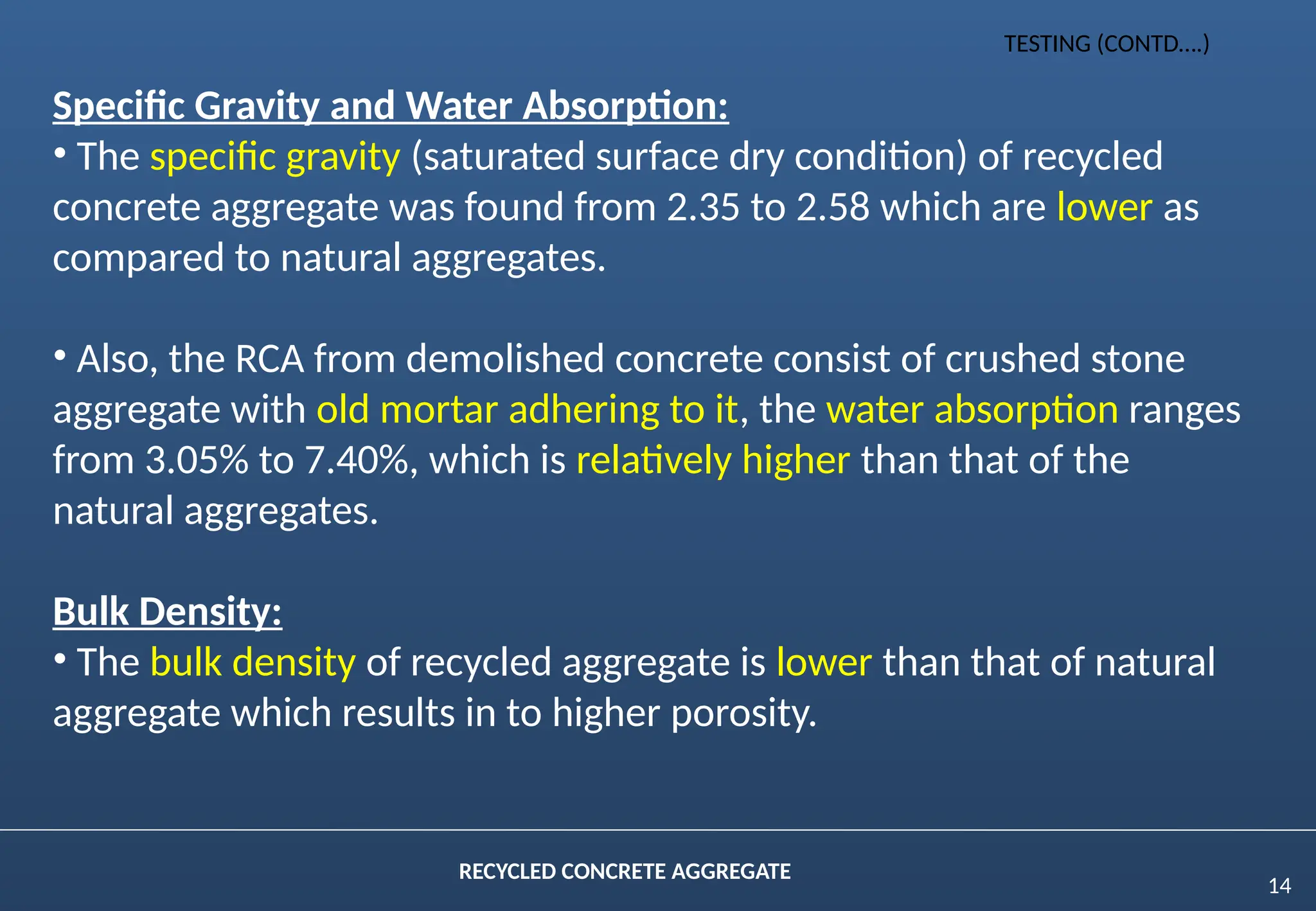 14
RECYCLED CONCRETE AGGREGATE
Specific Gravity and Water Absorption:
• The specific gravity (saturated surface dry condition) of recycled
concrete aggregate was found from 2.35 to 2.58 which are lower as
compared to natural aggregates.
• Also, the RCA from demolished concrete consist of crushed stone
aggregate with old mortar adhering to it, the water absorption ranges
from 3.05% to 7.40%, which is relatively higher than that of the
natural aggregates.
Bulk Density:
• The bulk density of recycled aggregate is lower than that of natural
aggregate which results in to higher porosity.
TESTING (CONTD….)
 