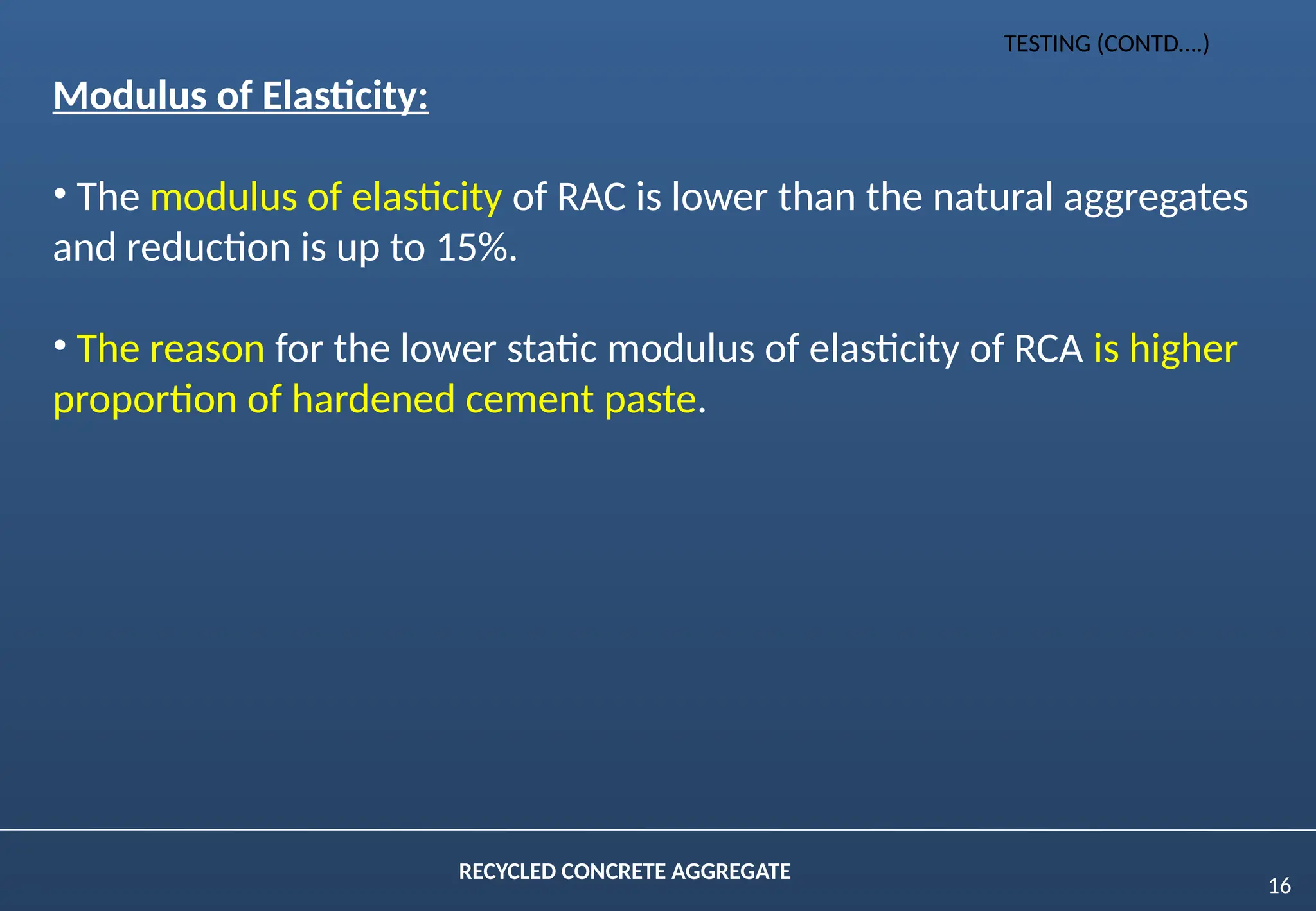 16
RECYCLED CONCRETE AGGREGATE
Modulus of Elasticity:
• The modulus of elasticity of RAC is lower than the natural aggregates
and reduction is up to 15%.
• The reason for the lower static modulus of elasticity of RCA is higher
proportion of hardened cement paste.
TESTING (CONTD….)
 