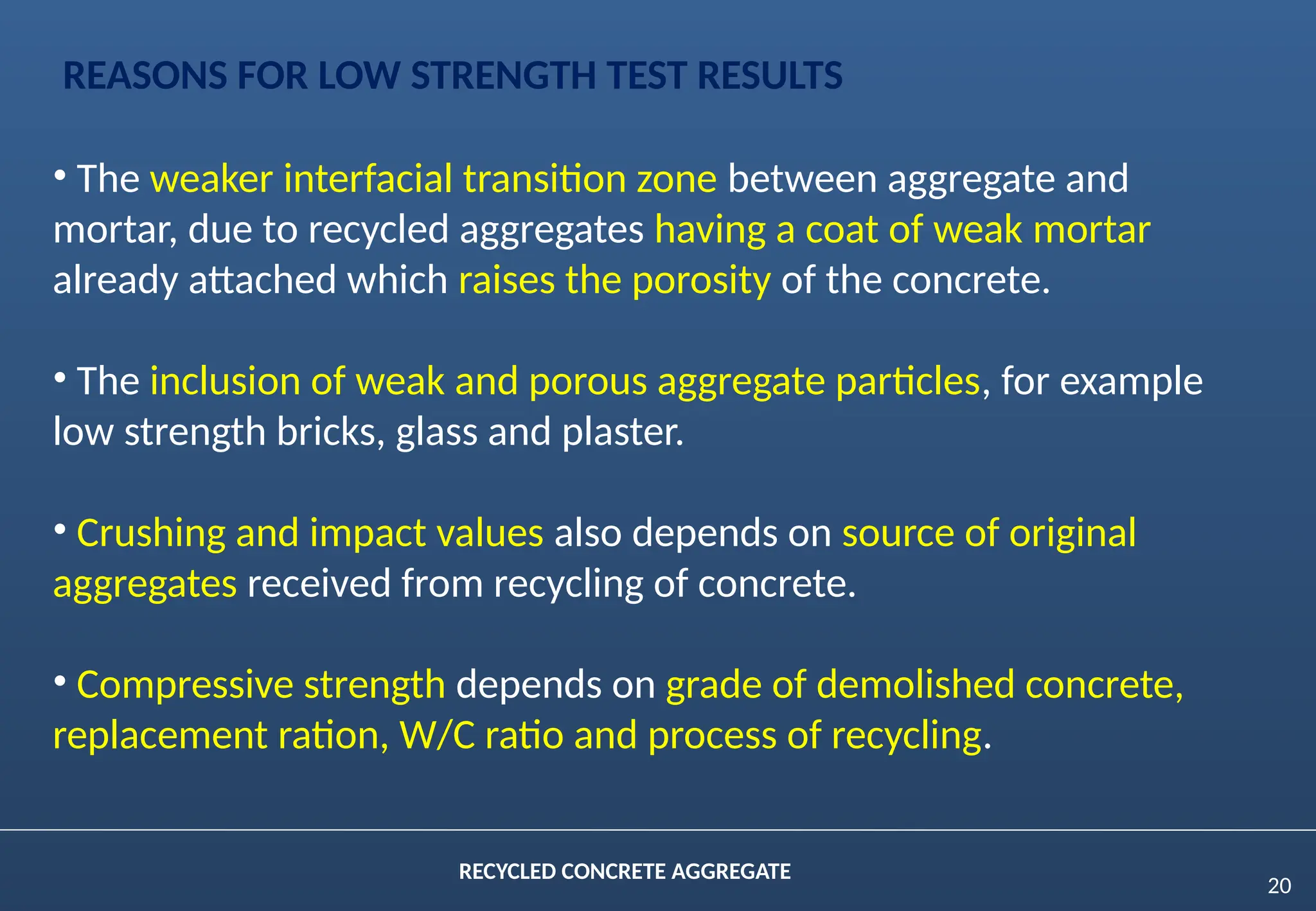 20
RECYCLED CONCRETE AGGREGATE
• The weaker interfacial transition zone between aggregate and
mortar, due to recycled aggregates having a coat of weak mortar
already attached which raises the porosity of the concrete.
• The inclusion of weak and porous aggregate particles, for example
low strength bricks, glass and plaster.
• Crushing and impact values also depends on source of original
aggregates received from recycling of concrete.
• Compressive strength depends on grade of demolished concrete,
replacement ration, W/C ratio and process of recycling.
REASONS FOR LOW STRENGTH TEST RESULTS
 