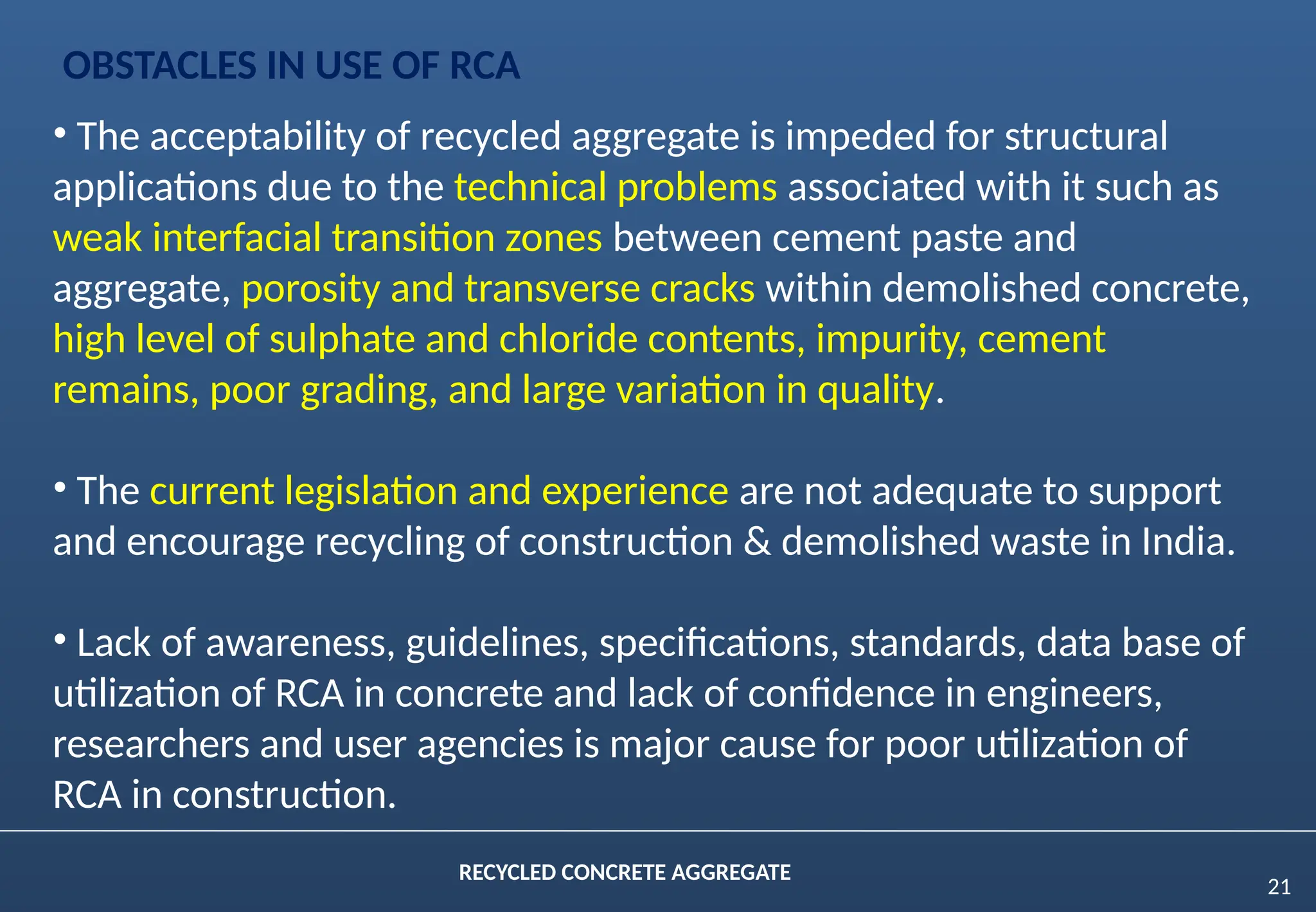 21
RECYCLED CONCRETE AGGREGATE
• The acceptability of recycled aggregate is impeded for structural
applications due to the technical problems associated with it such as
weak interfacial transition zones between cement paste and
aggregate, porosity and transverse cracks within demolished concrete,
high level of sulphate and chloride contents, impurity, cement
remains, poor grading, and large variation in quality.
• The current legislation and experience are not adequate to support
and encourage recycling of construction & demolished waste in India.
• Lack of awareness, guidelines, specifications, standards, data base of
utilization of RCA in concrete and lack of confidence in engineers,
researchers and user agencies is major cause for poor utilization of
RCA in construction.
OBSTACLES IN USE OF RCA
 