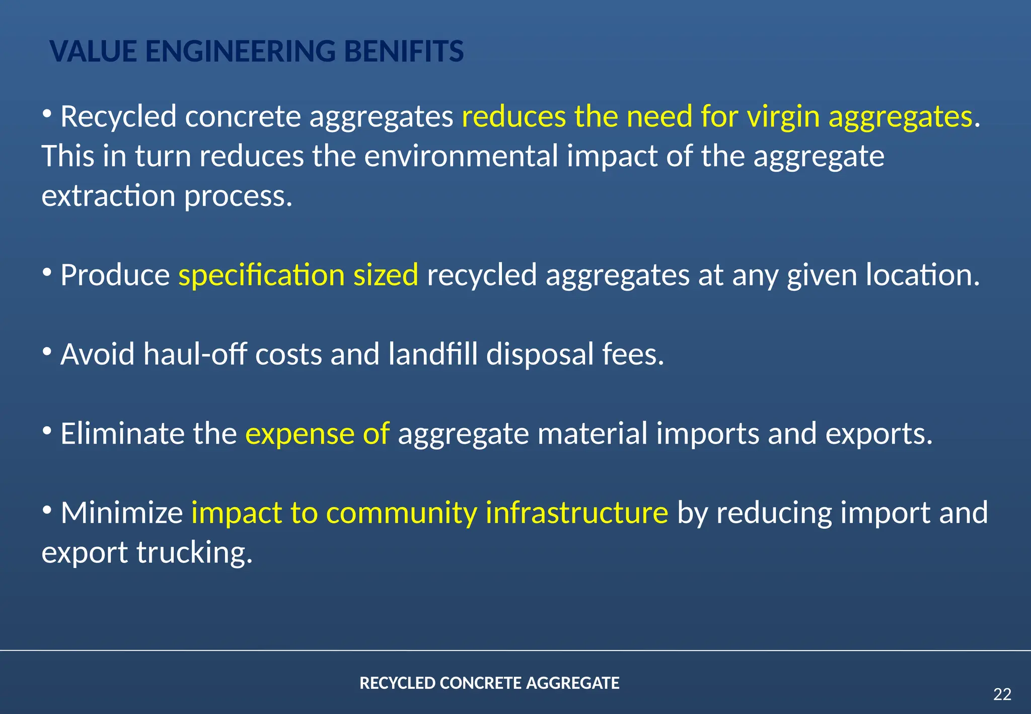 22
RECYCLED CONCRETE AGGREGATE
• Recycled concrete aggregates reduces the need for virgin aggregates.
This in turn reduces the environmental impact of the aggregate
extraction process.
• Produce specification sized recycled aggregates at any given location.
• Avoid haul-off costs and landfill disposal fees.
• Eliminate the expense of aggregate material imports and exports.
• Minimize impact to community infrastructure by reducing import and
export trucking.
VALUE ENGINEERING BENIFITS
 