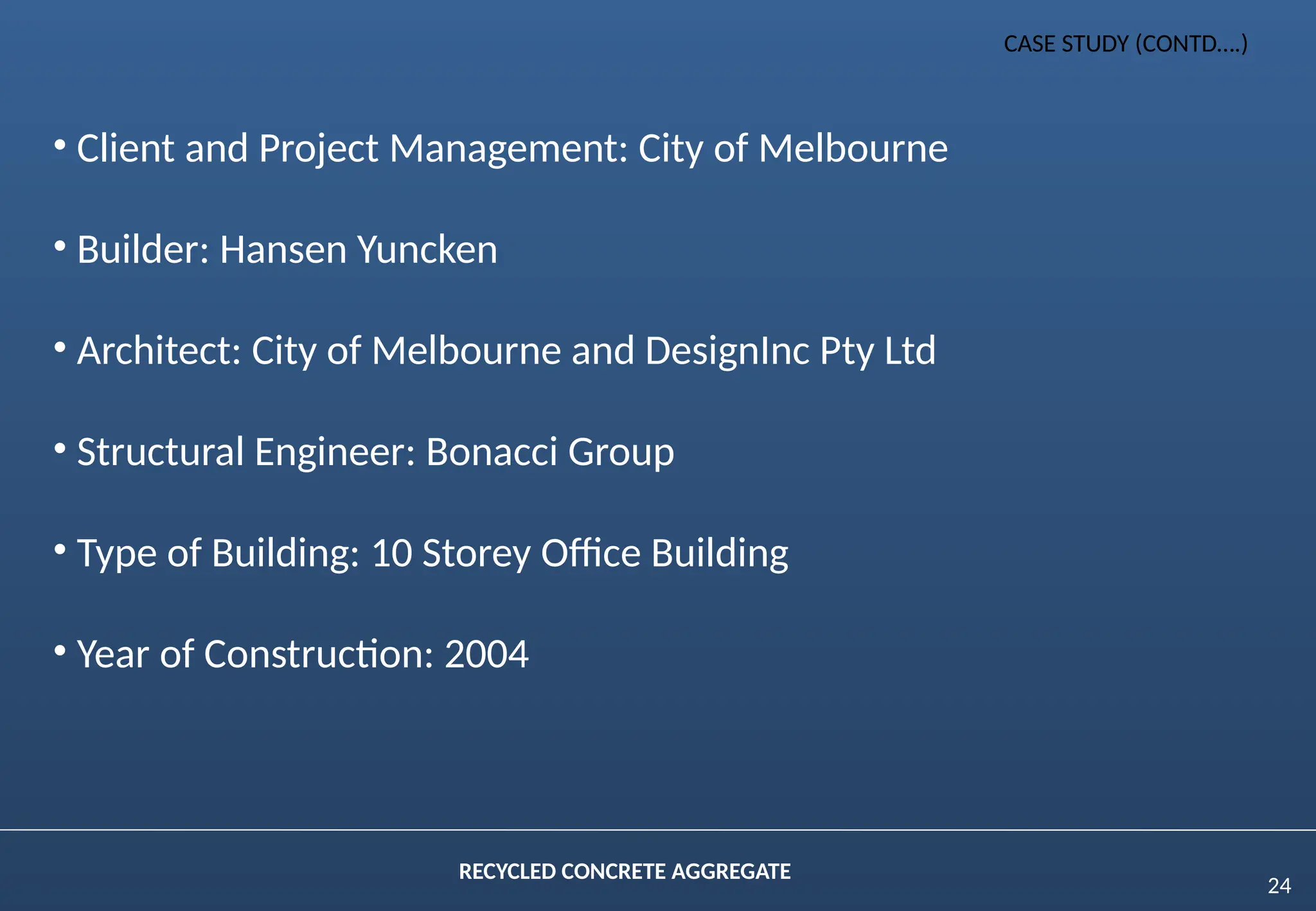 24
RECYCLED CONCRETE AGGREGATE
CASE STUDY (CONTD….)
• Client and Project Management: City of Melbourne
• Builder: Hansen Yuncken
• Architect: City of Melbourne and DesignInc Pty Ltd
• Structural Engineer: Bonacci Group
• Type of Building: 10 Storey Office Building
• Year of Construction: 2004
 