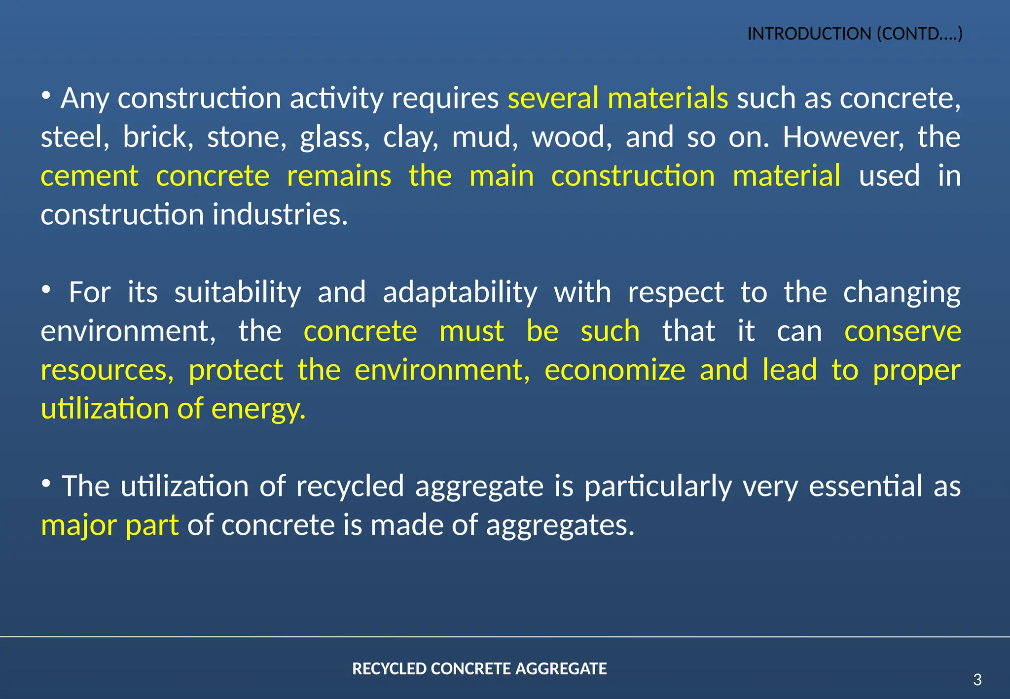 3
RECYCLED CONCRETE AGGREGATE
• Any construction activity requires several materials such as concrete,
steel, brick, stone, glass, clay, mud, wood, and so on. However, the
cement concrete remains the main construction material used in
construction industries.
• For its suitability and adaptability with respect to the changing
environment, the concrete must be such that it can conserve
resources, protect the environment, economize and lead to proper
utilization of energy.
• The utilization of recycled aggregate is particularly very essential as
major part of concrete is made of aggregates.
INTRODUCTION (CONTD….)
 