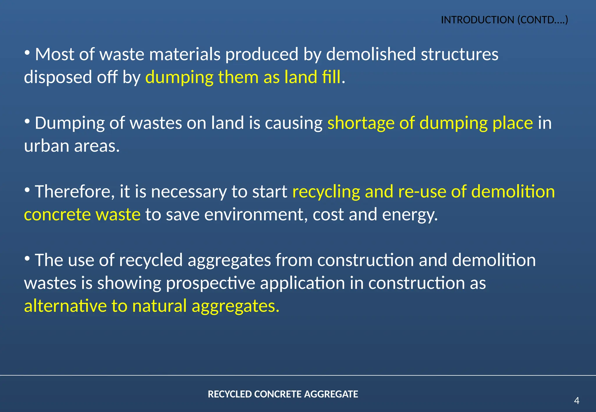 4
RECYCLED CONCRETE AGGREGATE
• Most of waste materials produced by demolished structures
disposed off by dumping them as land fill.
• Dumping of wastes on land is causing shortage of dumping place in
urban areas.
• Therefore, it is necessary to start recycling and re-use of demolition
concrete waste to save environment, cost and energy.
• The use of recycled aggregates from construction and demolition
wastes is showing prospective application in construction as
alternative to natural aggregates.
INTRODUCTION (CONTD….)
 