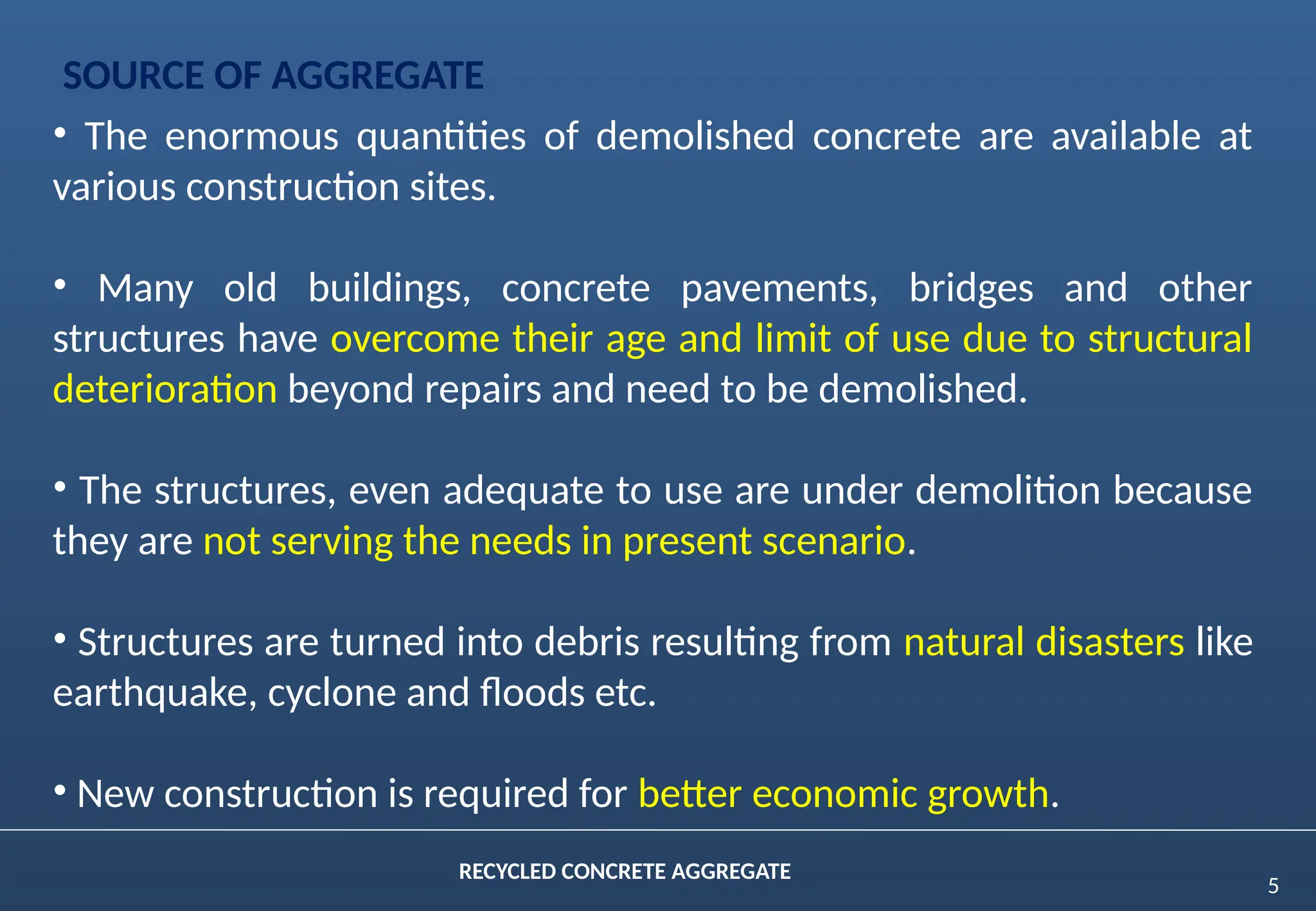 5
RECYCLED CONCRETE AGGREGATE
SOURCE OF AGGREGATE
• The enormous quantities of demolished concrete are available at
various construction sites.
• Many old buildings, concrete pavements, bridges and other
structures have overcome their age and limit of use due to structural
deterioration beyond repairs and need to be demolished.
• The structures, even adequate to use are under demolition because
they are not serving the needs in present scenario.
• Structures are turned into debris resulting from natural disasters like
earthquake, cyclone and floods etc.
• New construction is required for better economic growth.
 