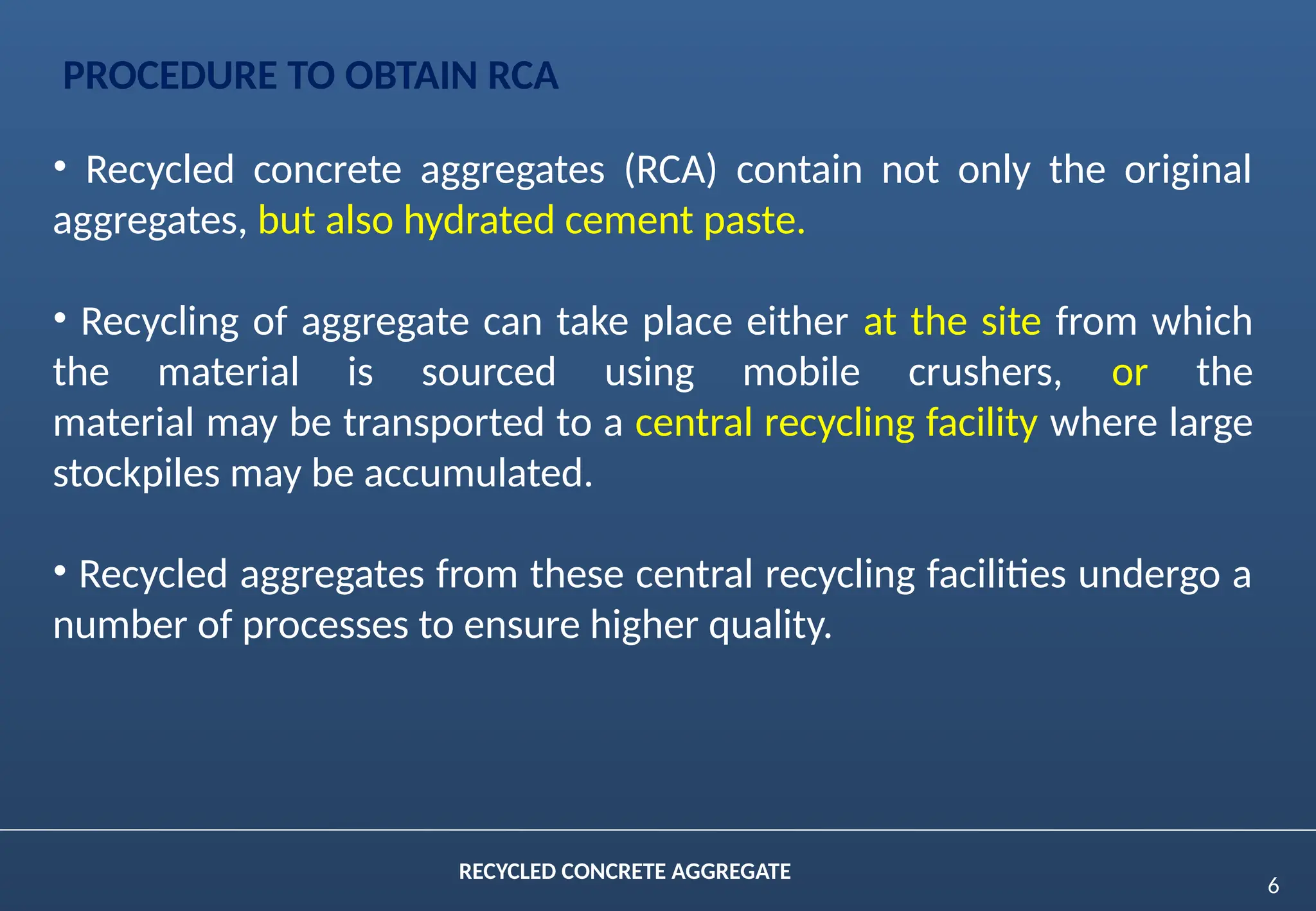 6
RECYCLED CONCRETE AGGREGATE
PROCEDURE TO OBTAIN RCA
• Recycled concrete aggregates (RCA) contain not only the original
aggregates, but also hydrated cement paste.
• Recycling of aggregate can take place either at the site from which
the material is sourced using mobile crushers, or the
material may be transported to a central recycling facility where large
stockpiles may be accumulated.
• Recycled aggregates from these central recycling facilities undergo a
number of processes to ensure higher quality.
 