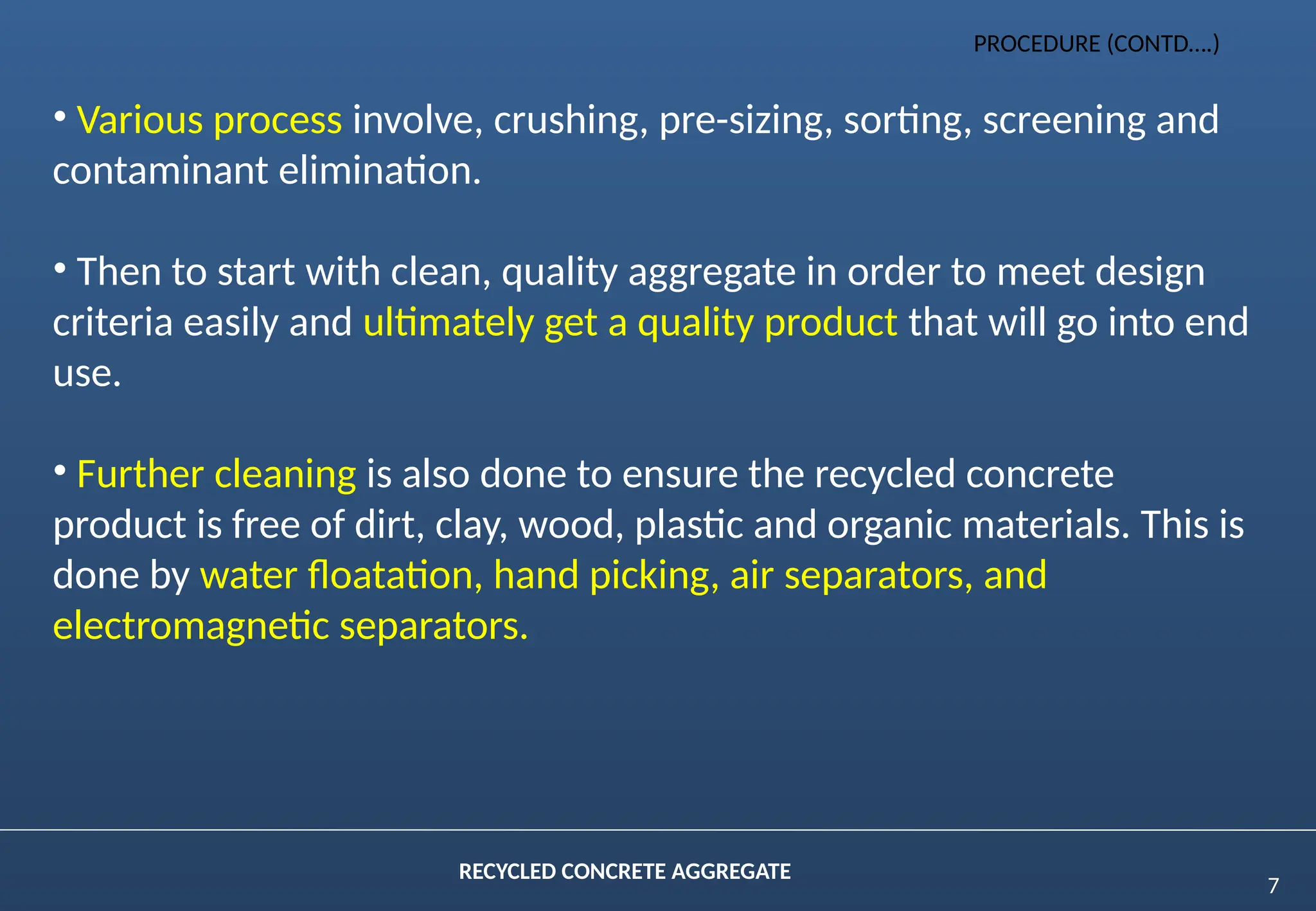 7
RECYCLED CONCRETE AGGREGATE
• Various process involve, crushing, pre-sizing, sorting, screening and
contaminant elimination.
• Then to start with clean, quality aggregate in order to meet design
criteria easily and ultimately get a quality product that will go into end
use.
• Further cleaning is also done to ensure the recycled concrete
product is free of dirt, clay, wood, plastic and organic materials. This is
done by water floatation, hand picking, air separators, and
electromagnetic separators.
PROCEDURE (CONTD….)
 