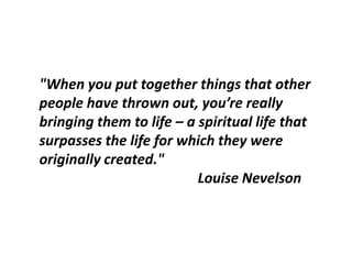 "When you put together things that other
people have thrown out, you’re really
bringing them to life – a spiritual life that
surpasses the life for which they were
originally created."
                          Louise Nevelson
 