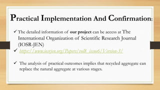 Practical Implementation And Confirmation:
 The detailed information of our project can be access at The
International Organization of Scientific Research Journal
(IOSR-JEN)
 https://www.iosrjen.org/Papers/vol8_issue6/Version-3/
 The analysis of practical outcomes implies that recycled aggregate can
replace the natural aggregate at various stages.
 