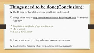 Things need to be done(Conclusion):
 The IS code for Recycled aggregate should also be developed.
 Things which have to keep in main streamline for developing IS code for Recycled
Aggregate.
 Complexity in classification of type according to use
 Age of concrete
 Grade of parent concrete
 Awareness towards recycling techniques to common consumer.
 Guidelines for Recycling plants for producing recycled aggregate.
 