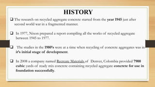 HISTORY
 The research on recycled aggregate concrete started from the year 1945 just after
second world war in a fragmented manner.
 In 1977, Nixon prepared a report compiling all the works of recycled aggregate
between 1945 to 1977.
 The studies in the 1980’s were at a time when recycling of concrete aggregates was in
it’s initial stage of development.
 In 2008 a company named Recreate Materials of Denver, Colombia provided 7900
cubic yards of ready mix concrete containing recycled aggregate concrete for use in
foundation successfully.
 