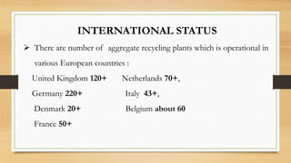 INTERNATIONAL STATUS
 There are number of aggregate recycling plants which is operational in
various European countries :
United Kingdom 120+ Netherlands 70+,
Germany 220+ Italy 43+,
Denmark 20+ Belgium about 60
France 50+
 